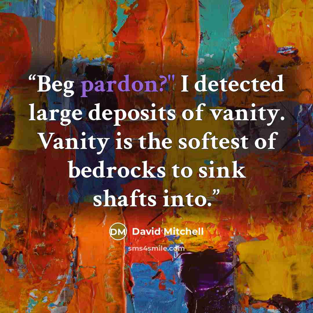 “Beg pardon?" I detected large deposits of vanity. Vanity is the softest of bedrocks to sink shafts into.” quote by David Mitchell