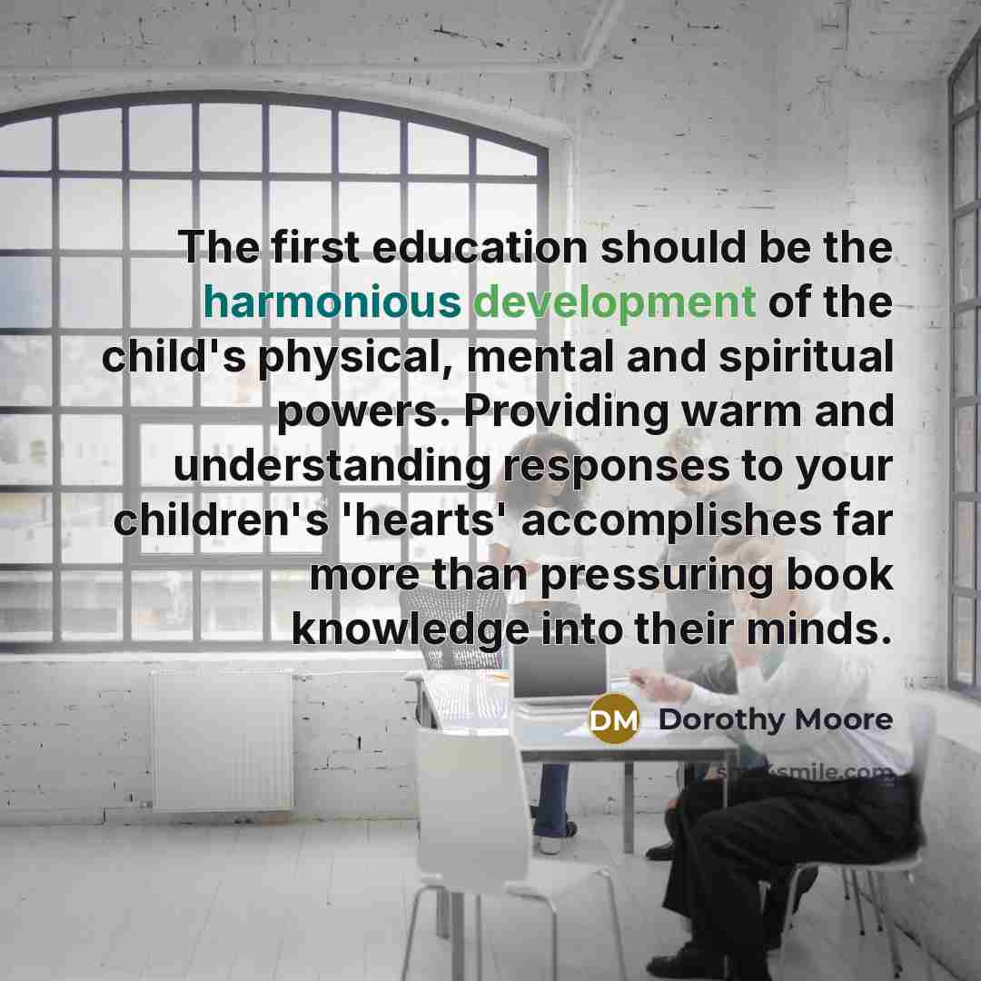 “The first education should be the harmonious development of the child's physical, mental and spiritual powers. Providing warm and understanding responses to your children's 'hearts' accomplishes far more than pressuring book knowledge into their minds.” quote by Dorothy Moore