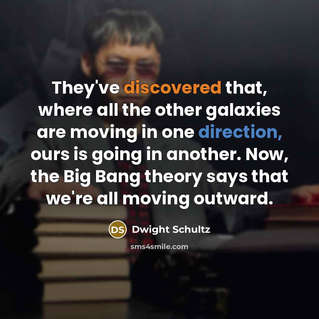 “They've discovered that, where all the other galaxies are moving in one direction, ours is going in another. Now, the Big Bang theory says that we're all moving outward.” quote by Dwight Schultz