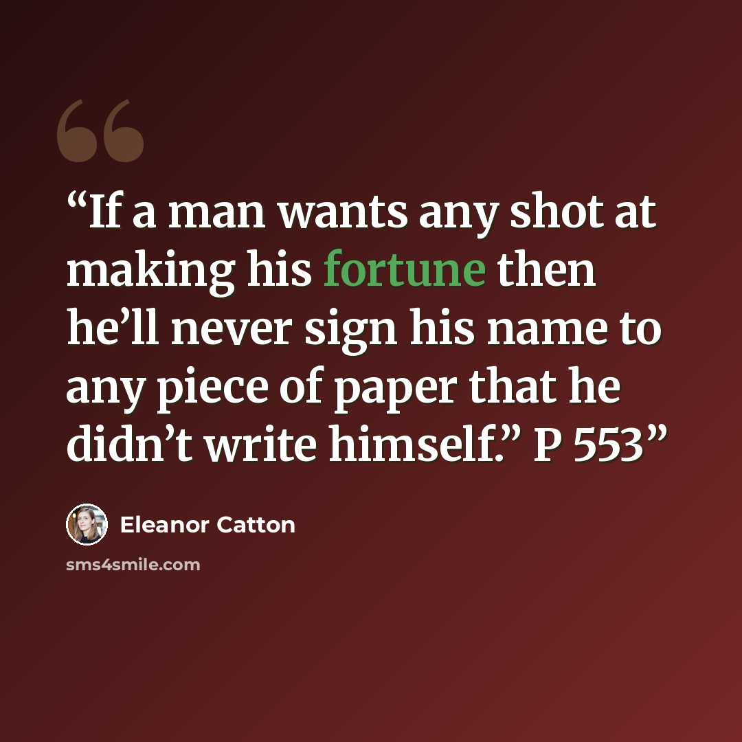 “If a man wants any shot at making his fortune then he’ll never sign his name to any piece of paper that he didn’t write himself.” P 553” quote by Eleanor Catton