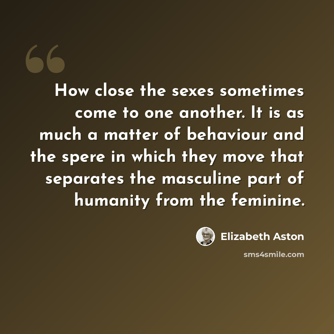 “How close the sexes sometimes come to one another. It is as much a matter of behaviour and the spere in which they move that separates the masculine part of humanity from the feminine.” quote by Elizabeth Aston