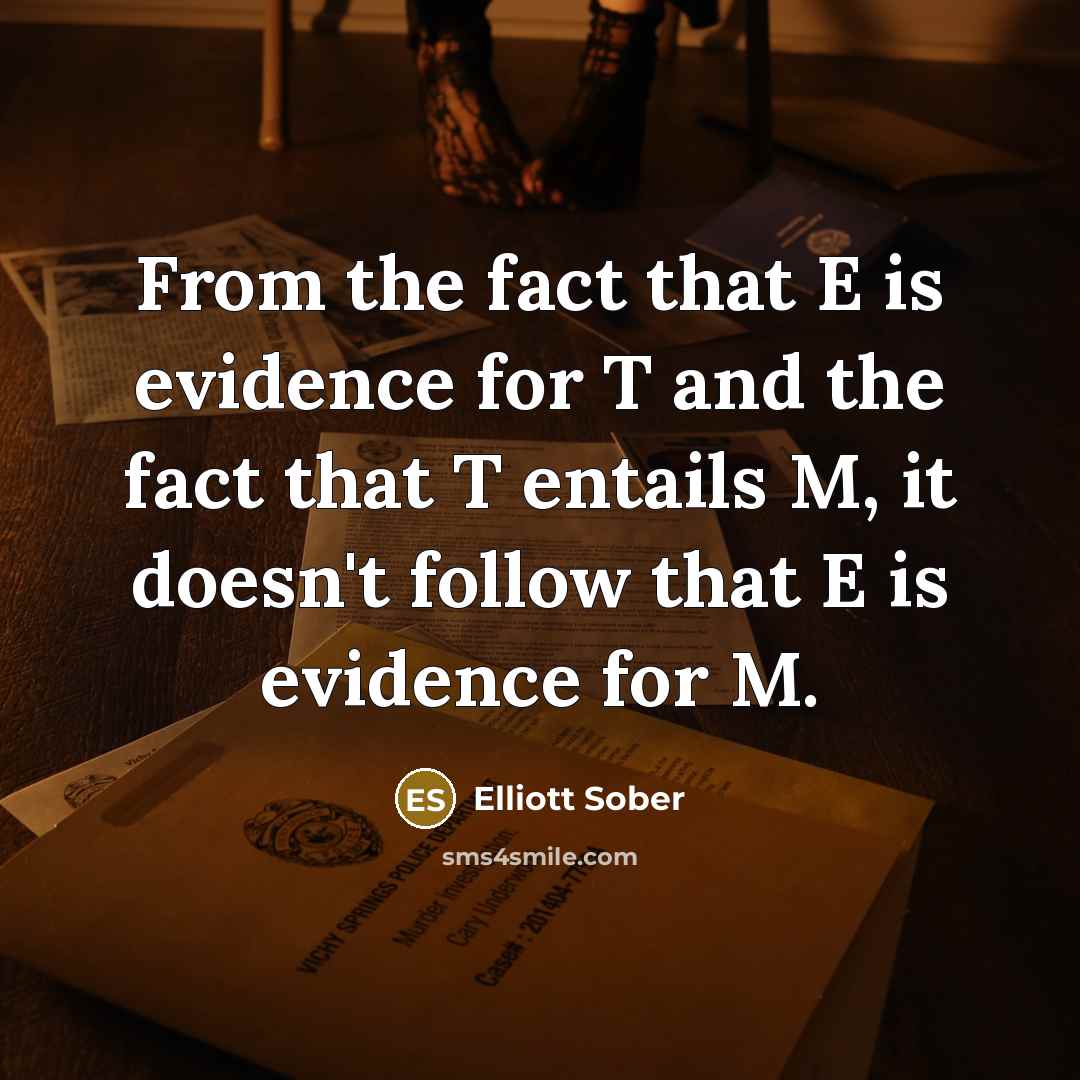 “From the fact that E is evidence for T and the fact that T entails M, it doesn't follow that E is evidence for M.” quote by Elliott Sober
