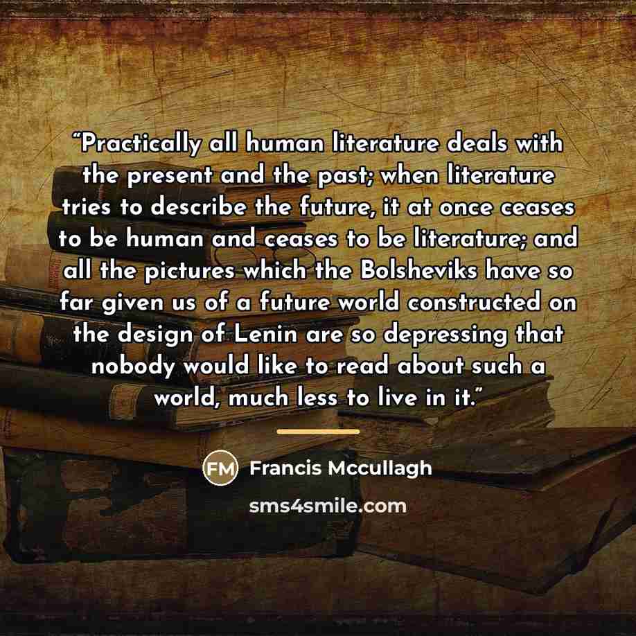 “Practically all human literature deals with the present and the past; when literature tries to describe the future, it at once ceases to be human and ceases to be literature; and all the pictures which the Bolsheviks have so far given us of a future world constructed on the design of Lenin are so…” quote by Francis Mccullagh