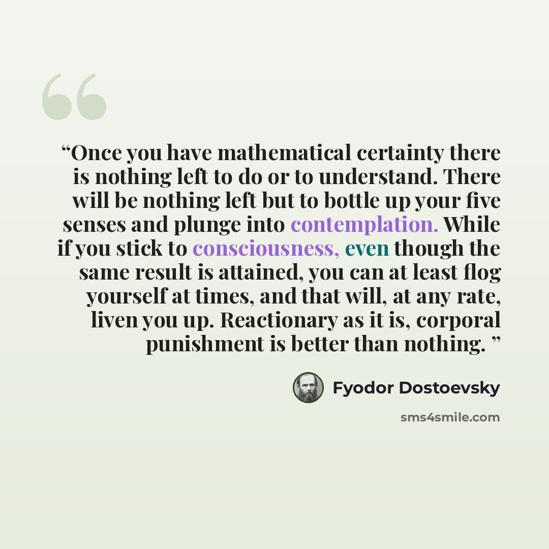 “Once you have mathematical certainty there is nothing left to do or to understand. There will be nothing left but to bottle up your five senses and plunge into contemplation. While if you stick to consciousness, even though the same result is attained, you can at least flog yourself at times, and…” quote by Fyodor Dostoevsky