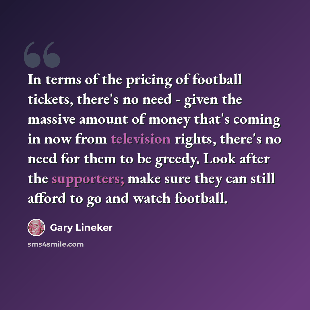 “In terms of the pricing of football tickets, there's no need - given the massive amount of money that's coming in now from television rights, there's no need for them to be greedy. Look after the supporters; make sure they can still afford to go and watch football.” quote by Gary Lineker
