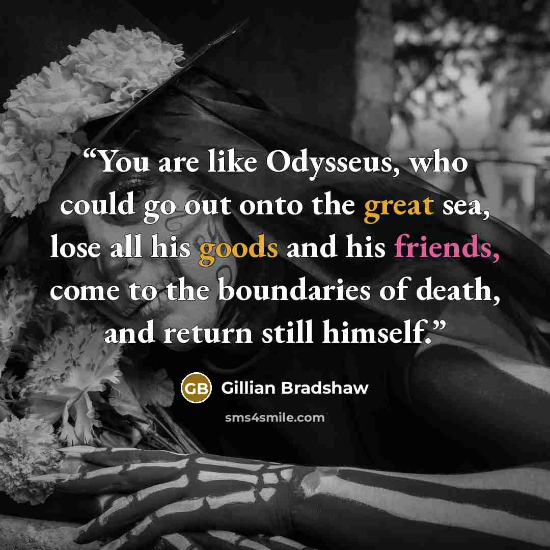 “You are like Odysseus, who could go out onto the great sea, lose all his goods and his friends, come to the boundaries of death, and return still himself.” quote by Gillian Bradshaw