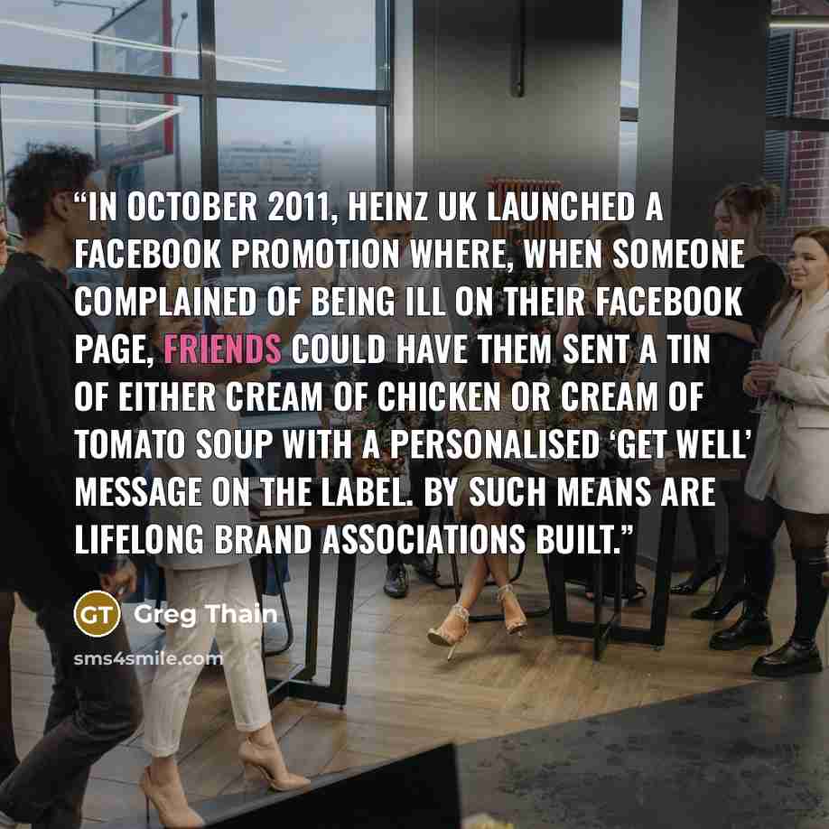 “In October 2011, Heinz UK launched a Facebook promotion where, when someone complained of being ill on their Facebook page, friends could have them sent a tin of either Cream of Chicken or Cream of Tomato soup with a personalised ‘get well’ message on the label. By such means are lifelong brand…” quote by Greg Thain