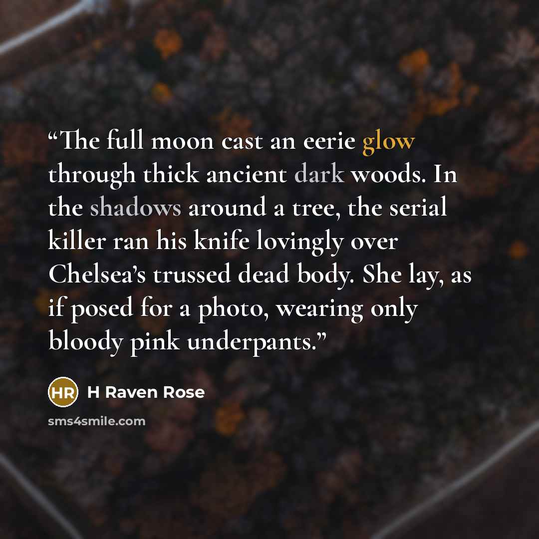“The full moon cast an eerie glow through thick ancient dark woods. In the shadows around a tree, the serial killer ran his knife lovingly over Chelsea’s trussed dead body. She lay, as if posed for a photo, wearing only bloody pink underpants.” quote by H Raven Rose