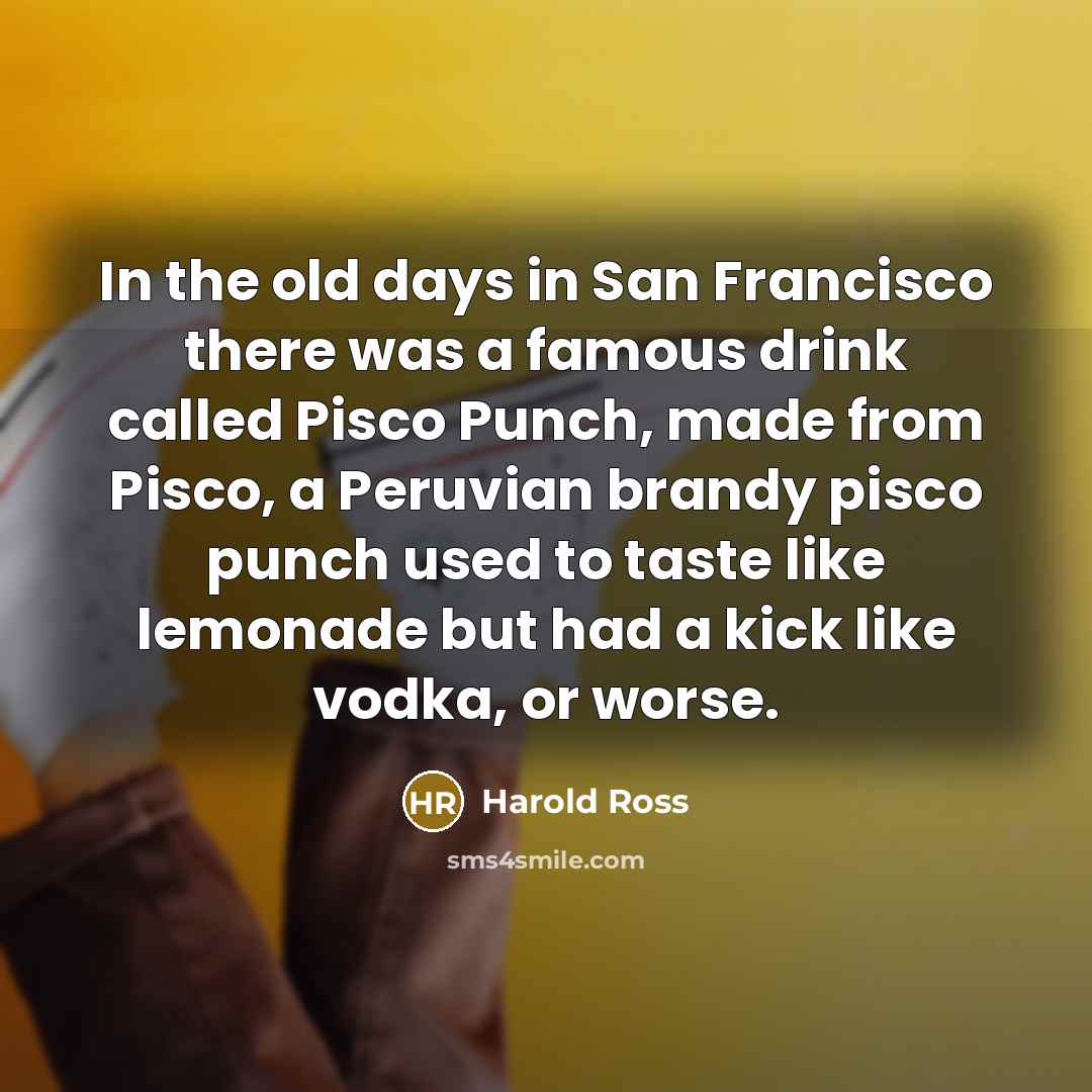 “In the old days in San Francisco there was a famous drink called Pisco Punch, made from Pisco, a Peruvian brandy pisco punch used to taste like lemonade but had a kick like vodka, or worse.” quote by Harold Ross