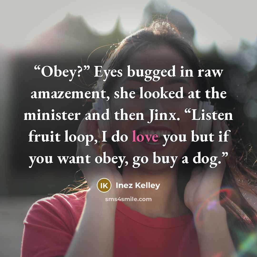 “Obey?” Eyes bugged in raw amazement, she looked at the minister and then Jinx. “Listen fruit loop, I do love you but if you want obey, go buy a dog.” quote by Inez Kelley