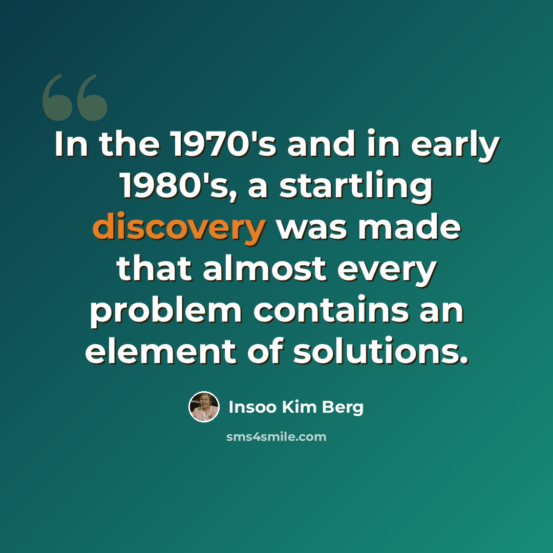 “In the 1970's and in early 1980's, a startling discovery was made that almost every problem contains an element of solutions.” quote by Insoo Kim Berg