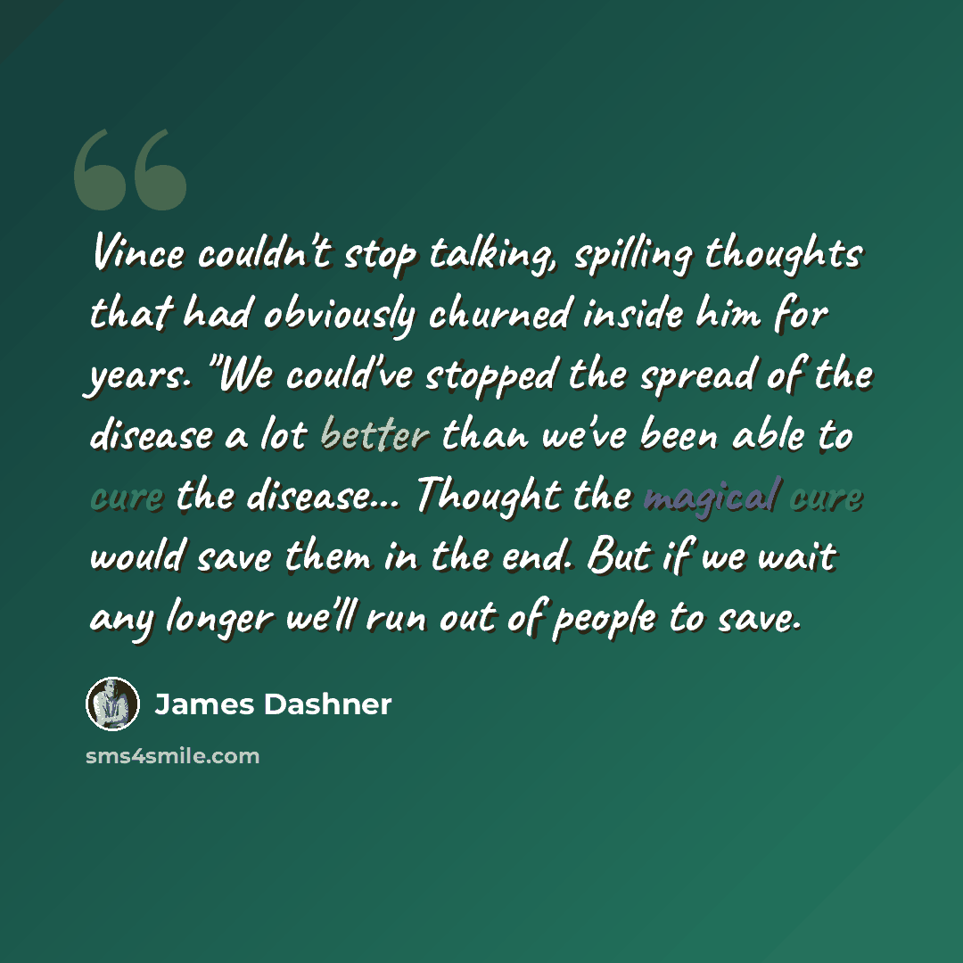“Vince couldn't stop talking, spilling thoughts that had obviously churned inside him for years. "We could've stopped the spread of the disease a lot better than we've been able to cure the disease... Thought the magical cure would save them in the end. But if we wait any longer we'll run out of…” quote by James Dashner