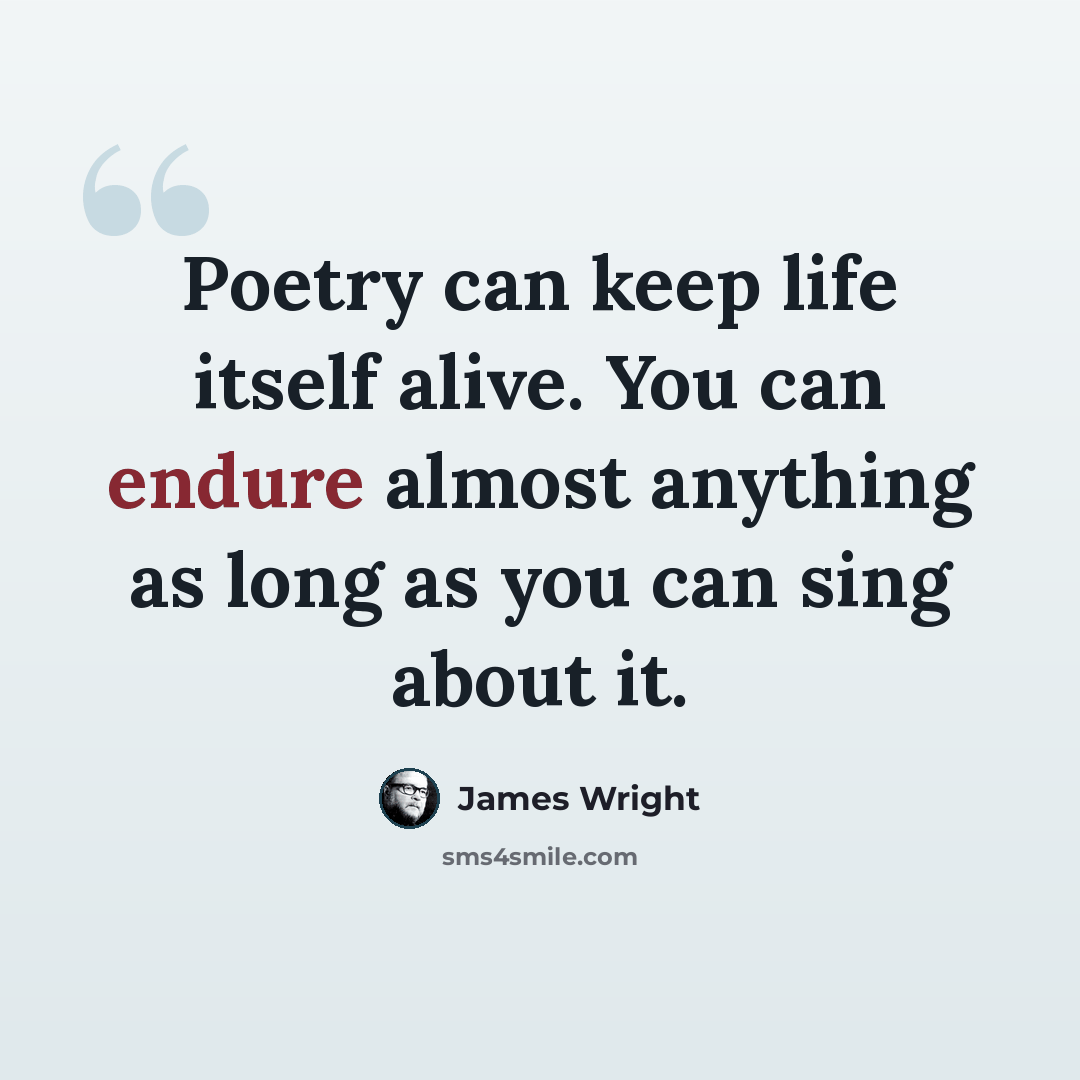 “Poetry can keep life itself alive. You can endure almost anything as long as you can sing about it.” quote by James Wright