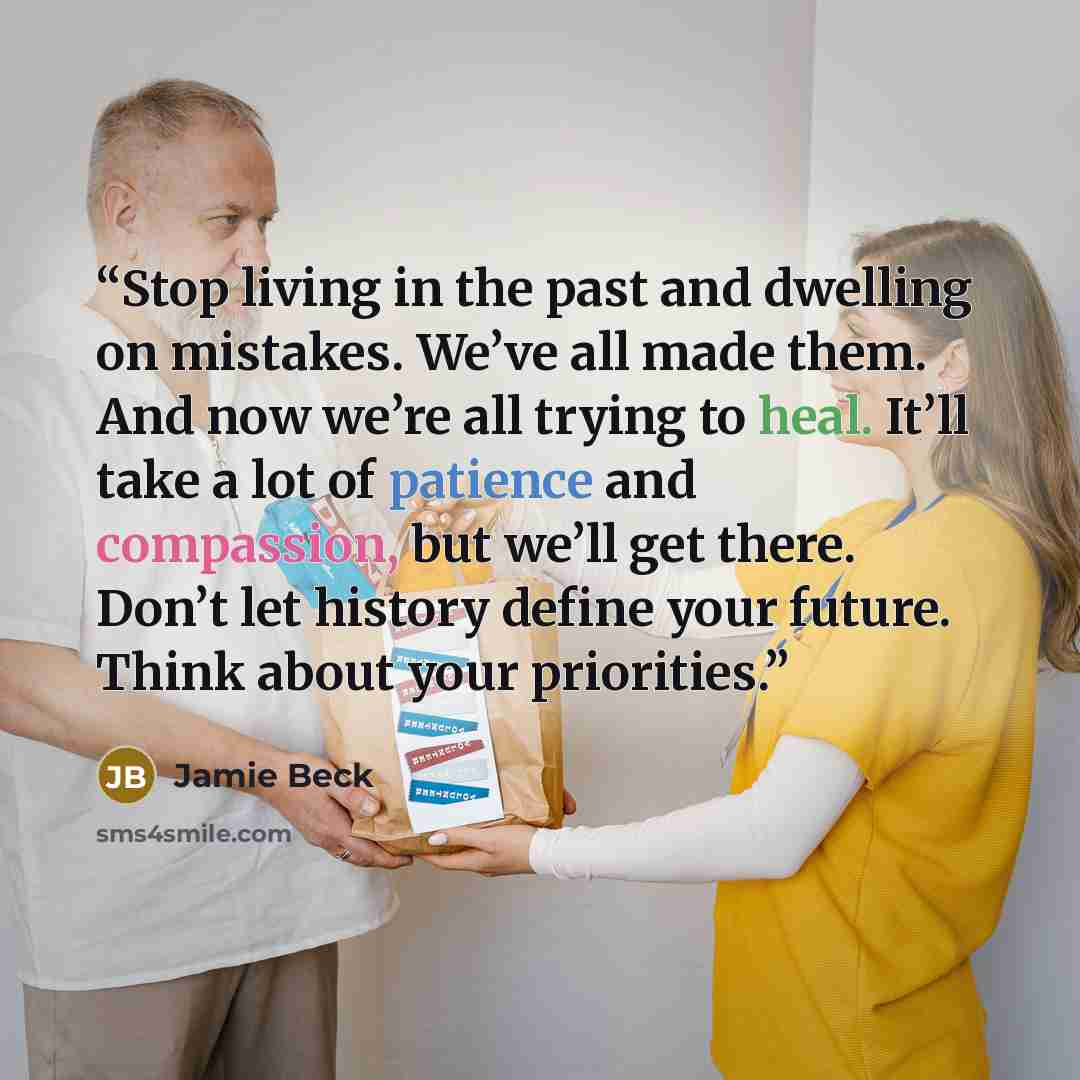 “Stop living in the past and dwelling on mistakes. We’ve all made them. And now we’re all trying to heal. It’ll take a lot of patience and compassion, but we’ll get there. Don’t let history define your future. Think about your priorities.” quote by Jamie Beck