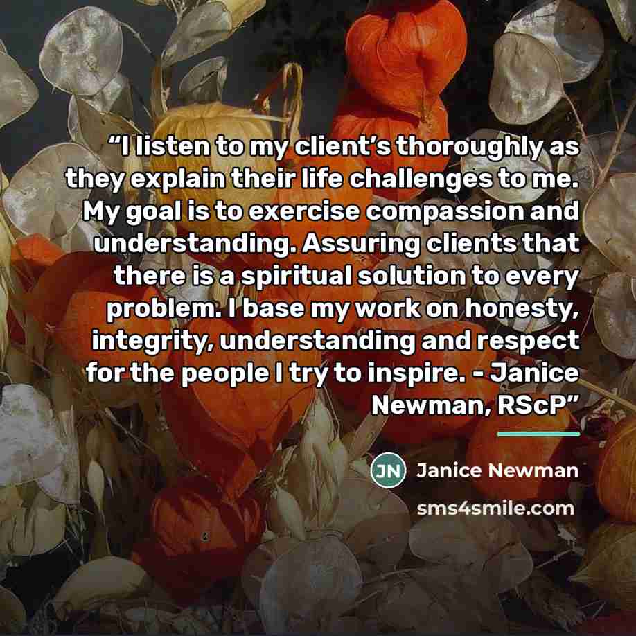 “I listen to my client’s thoroughly as they explain their life challenges to me. My goal is to exercise compassion and understanding. Assuring clients that there is a spiritual solution to every problem. I base my work on honesty, integrity, understanding and respect for the people I try to…” quote by Janice Newman