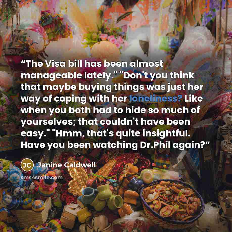 “The Visa bill has been almost manageable lately." "Don't you think that maybe buying things was just her way of coping with her loneliness? Like when you both had to hide so much of yourselves; that couldn't have been easy." "Hmm, that's quite insightful. Have you been watching Dr.Phil again?” quote by Janine Caldwell