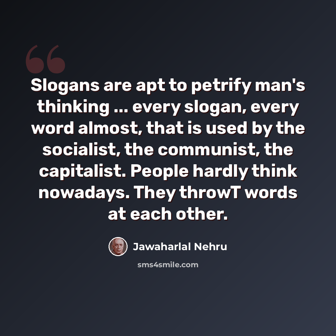 “Slogans are apt to petrify man's thinking ... every slogan, every word almost, that is used by the socialist, the communist, the capitalist. People hardly think nowadays. They throwT words at each other.” quote by Jawaharlal Nehru