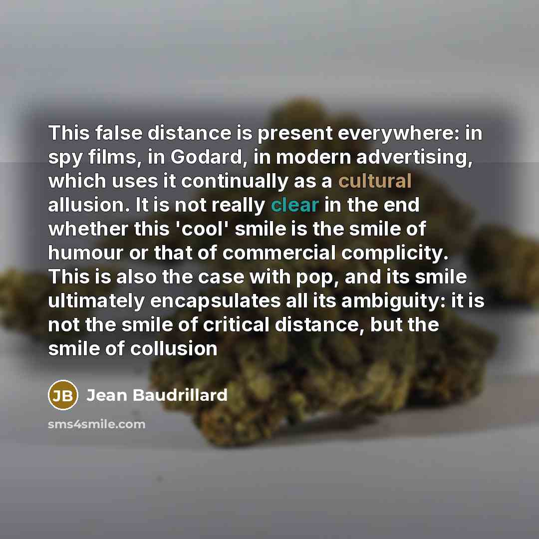 “This false distance is present everywhere: in spy films, in Godard, in modern advertising, which uses it continually as a cultural allusion. It is not really clear in the end whether this 'cool' smile is the smile of humour or that of commercial complicity. This is also the case with pop, and its…” quote by Jean Baudrillard