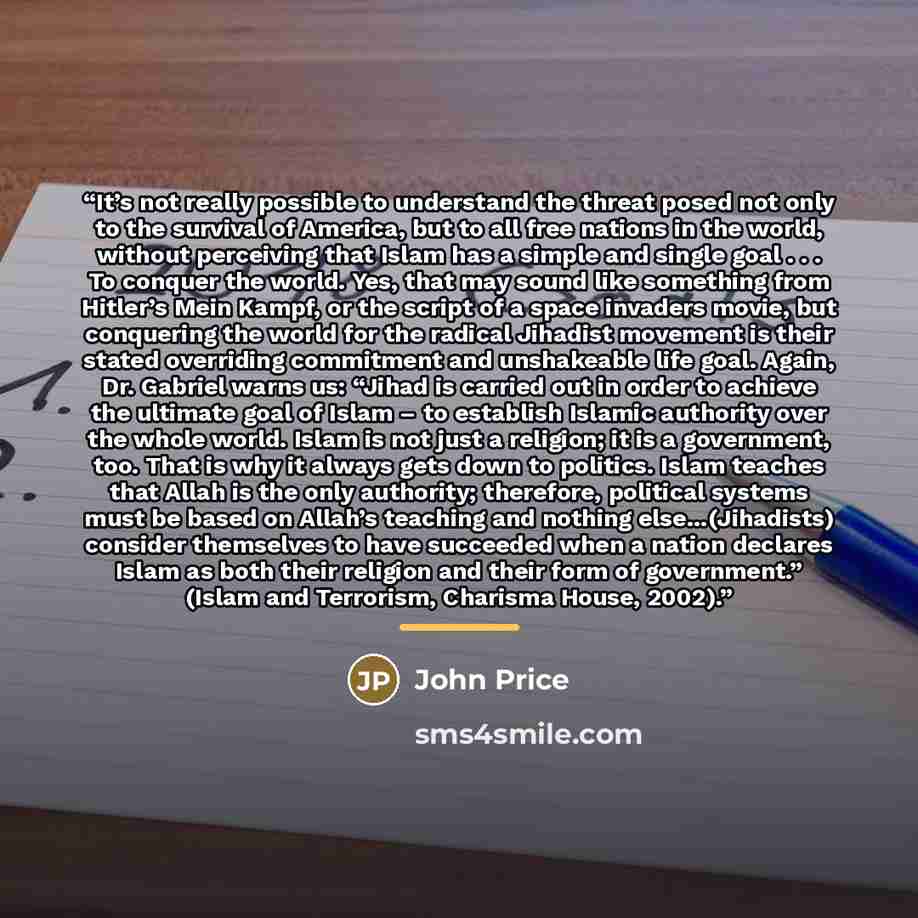 “It’s not really possible to understand the threat posed not only to the survival of America, but to all free nations in the world, without perceiving that Islam has a simple and single goal . . . To conquer the world. Yes, that may sound like something from Hitler’s Mein Kampf, or the script of a…” quote by John Price