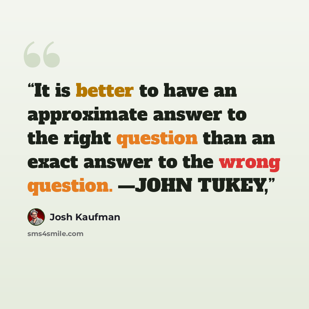 “It is better to have an approximate answer to the right question than an exact answer to the wrong question. —JOHN TUKEY,” quote by Josh Kaufman