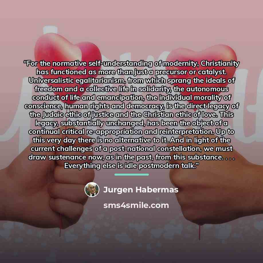 “For the normative self-understanding of modernity, Christianity has functioned as more than just a precursor or catalyst. Universalistic egalitarianism, from which sprang the ideals of freedom and a collective life in solidarity, the autonomous conduct of life and emancipation, the individual…” quote by Jürgen Habermas