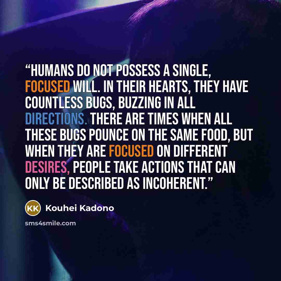 “Humans do not possess a single, focused will. In their hearts, they have countless bugs, buzzing in all directions. There are times when all these bugs pounce on the same food, but when they are focused on different desires, people take actions that can only be described as incoherent.” quote by Kouhei Kadono