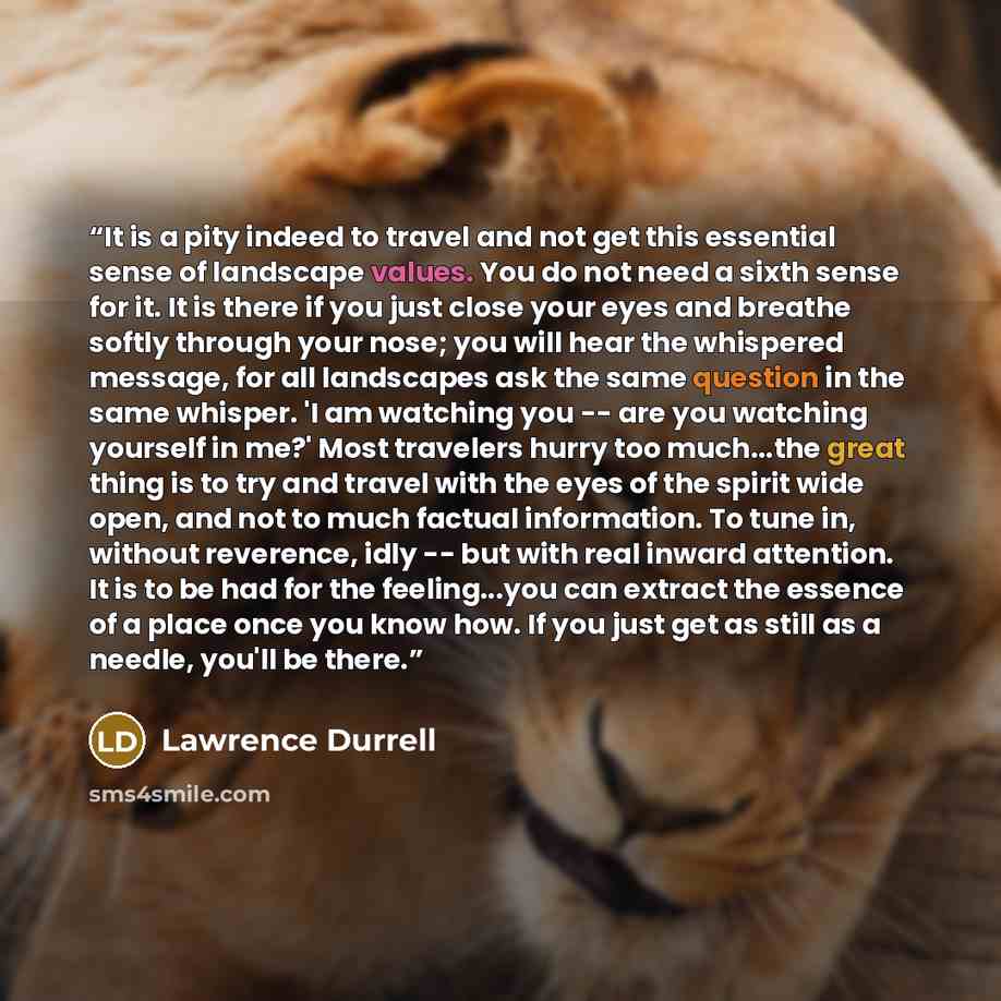“It is a pity indeed to travel and not get this essential sense of landscape values. You do not need a sixth sense for it. It is there if you just close your eyes and breathe softly through your nose; you will hear the whispered message, for all landscapes ask the same question in the same whisper…” quote by Lawrence Durrell