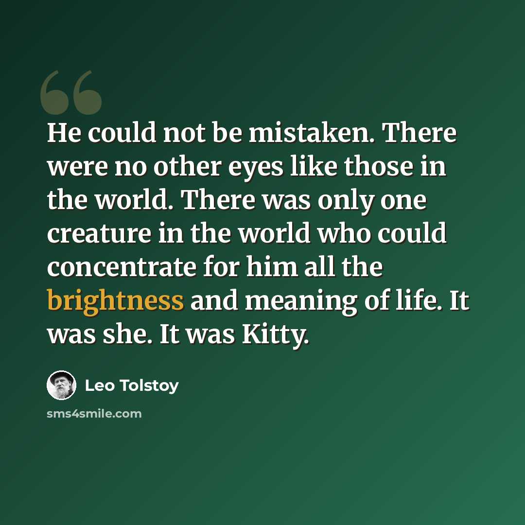 “He could not be mistaken. There were no other eyes like those in the world. There was only one creature in the world who could concentrate for him all the brightness and meaning of life. It was she. It was Kitty.” quote by Leo Tolstoy