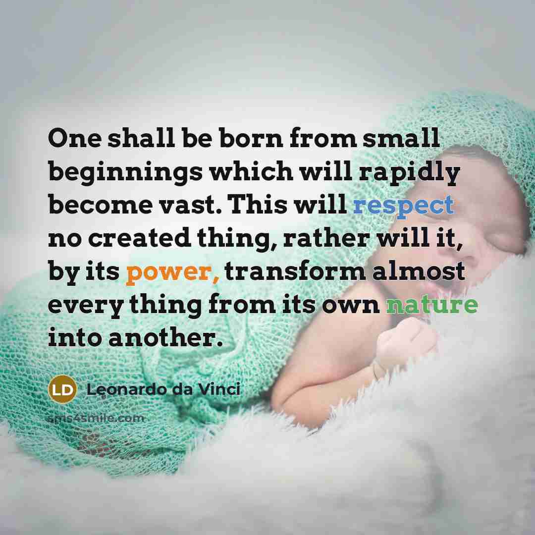 “One shall be born from small beginnings which will rapidly become vast. This will respect no created thing, rather will it, by its power, transform almost every thing from its own nature into another.” quote by Leonardo da Vinci