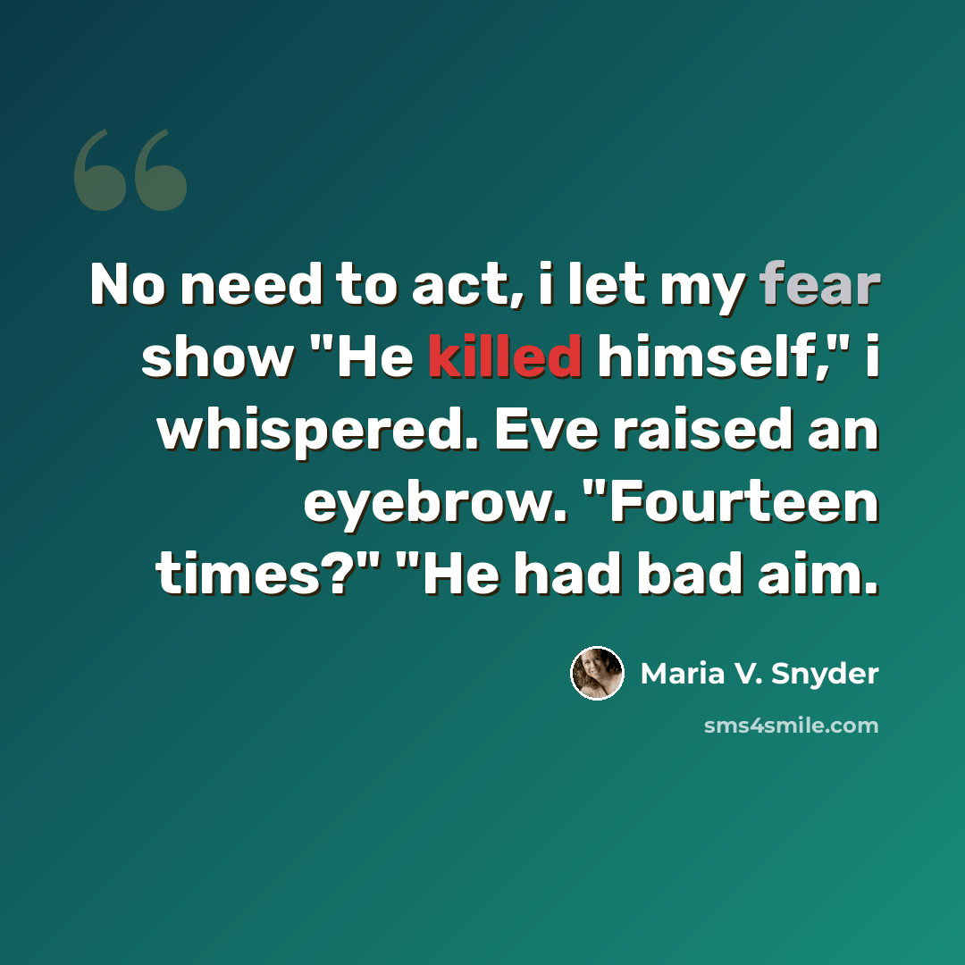 “No need to act, i let my fear show "He killed himself," i whispered. Eve raised an eyebrow. "Fourteen times?" "He had bad aim.” quote by Maria V. Snyder