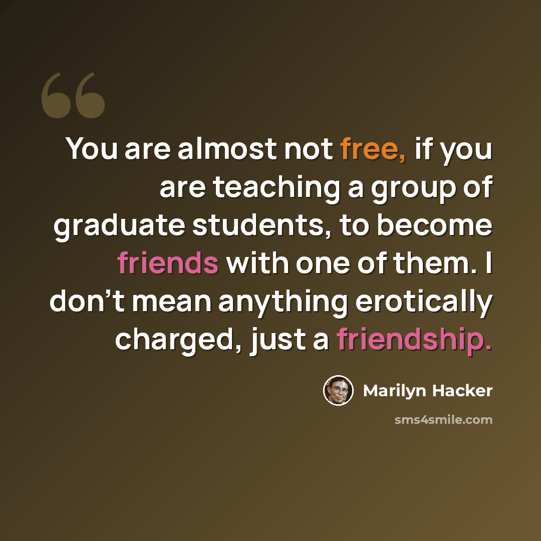 “You are almost not free, if you are teaching a group of graduate students, to become friends with one of them. I don't mean anything erotically charged, just a friendship.” quote by Marilyn Hacker