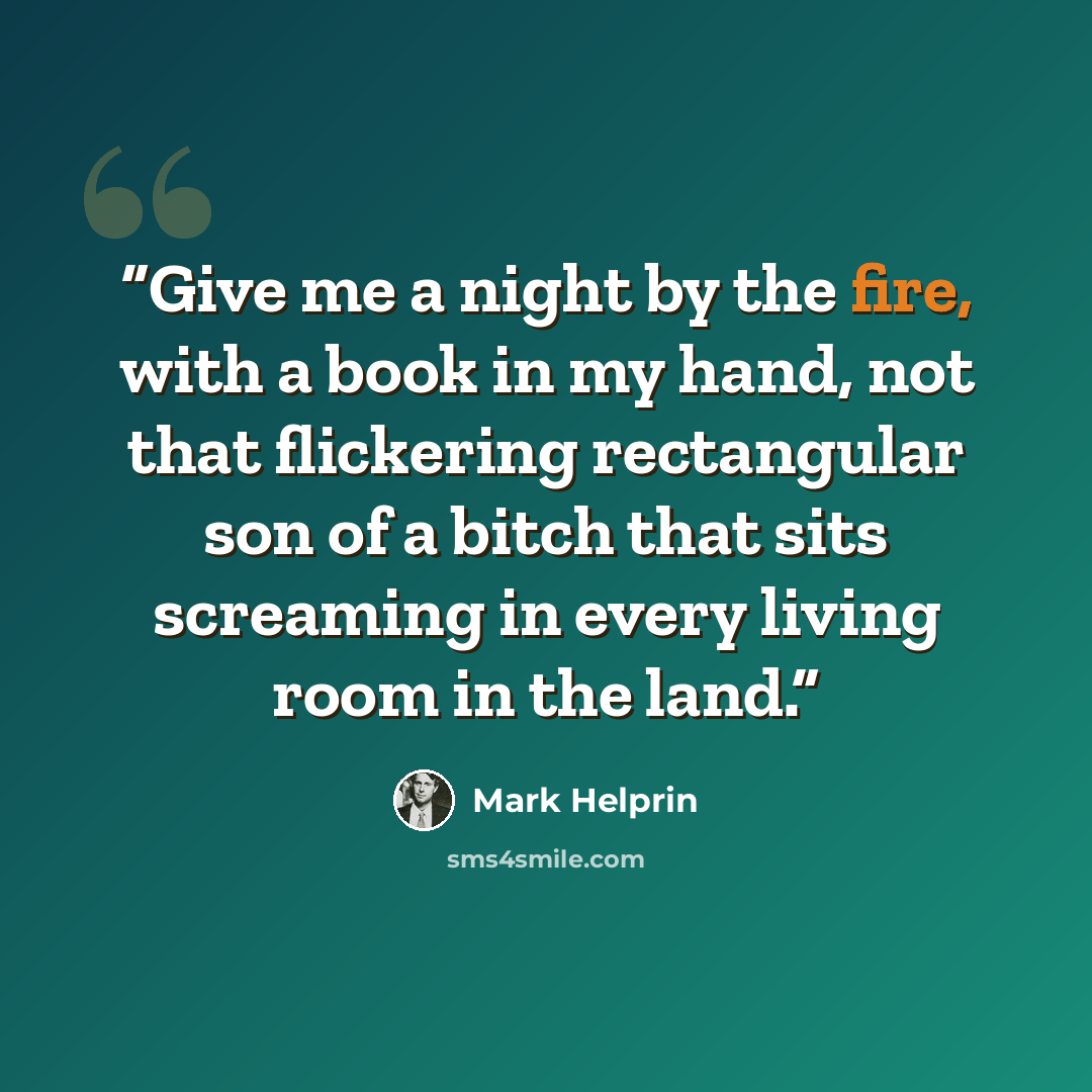“Give me a night by the fire, with a book in my hand, not that flickering rectangular son of a bitch that sits screaming in every living room in the land.” quote by Mark Helprin
