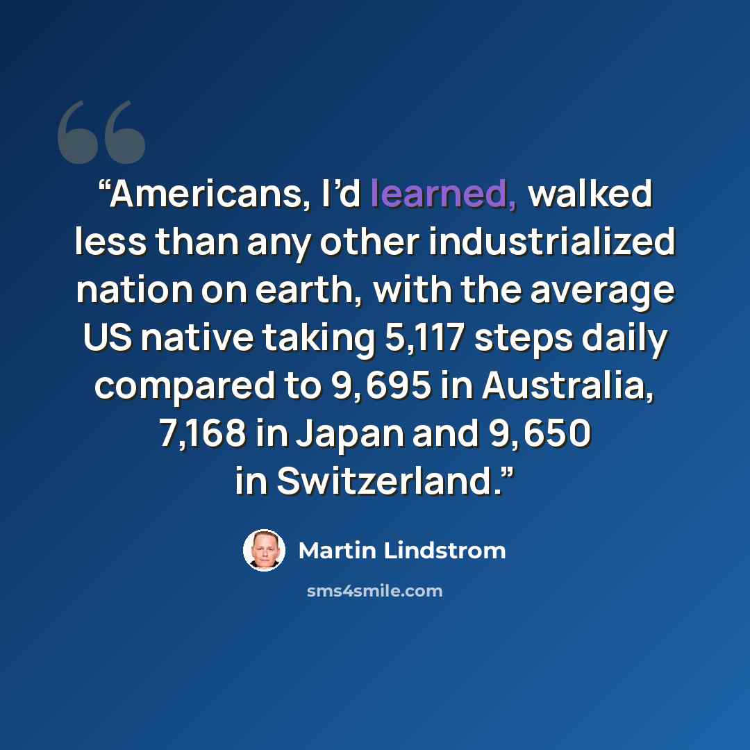 “Americans, I’d learned, walked less than any other industrialized nation on earth, with the average US native taking 5,117 steps daily compared to 9,695 in Australia, 7,168 in Japan and 9,650 in Switzerland.” quote by Martin Lindstrom