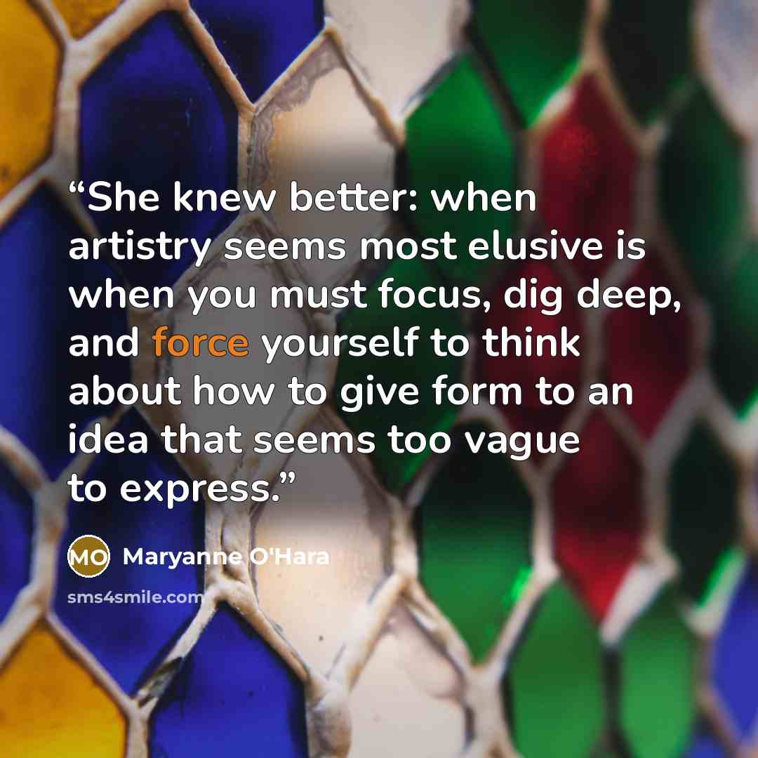 “She knew better: when artistry seems most elusive is when you must focus, dig deep, and force yourself to think about how to give form to an idea that seems too vague to express.” quote by Maryanne O'Hara