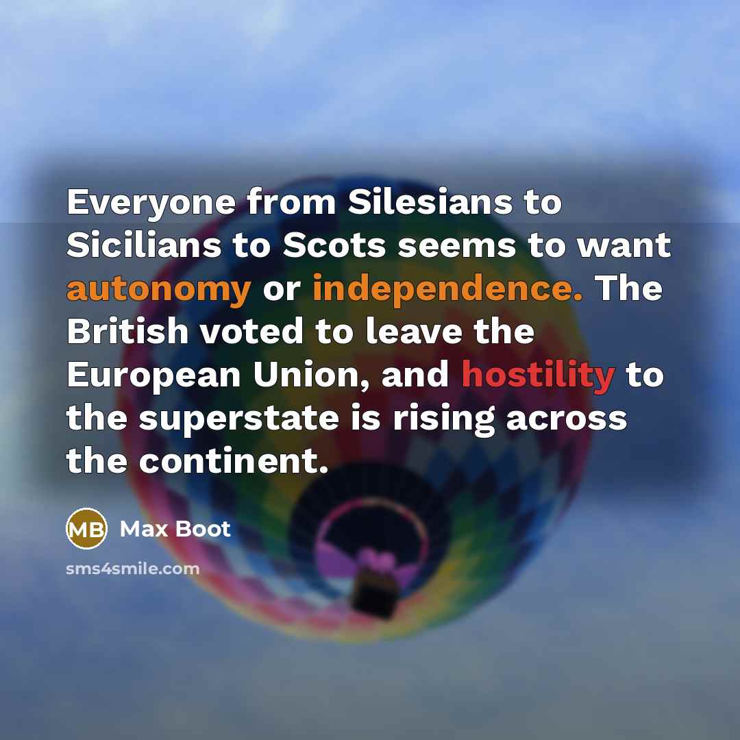“Everyone from Silesians to Sicilians to Scots seems to want autonomy or independence. The British voted to leave the European Union, and hostility to the superstate is rising across the continent.” quote by Max Boot