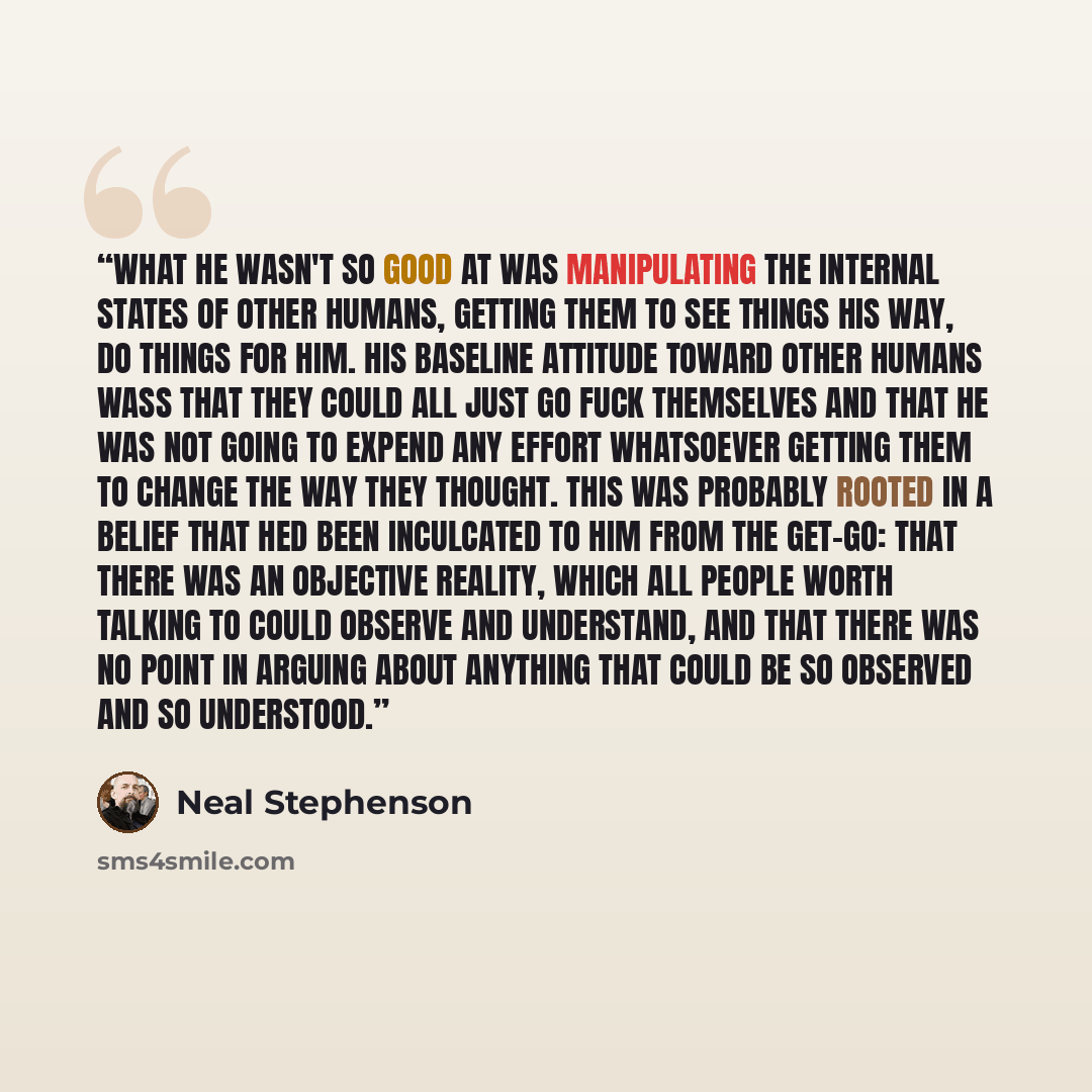 “What he wasn't so good at was manipulating the internal states of other humans, getting them to see things his way, do things for him. His baseline attitude toward other humans wass that they could all just go fuck themselves and that he was not going to expend any effort whatsoever getting them…” quote by Neal Stephenson