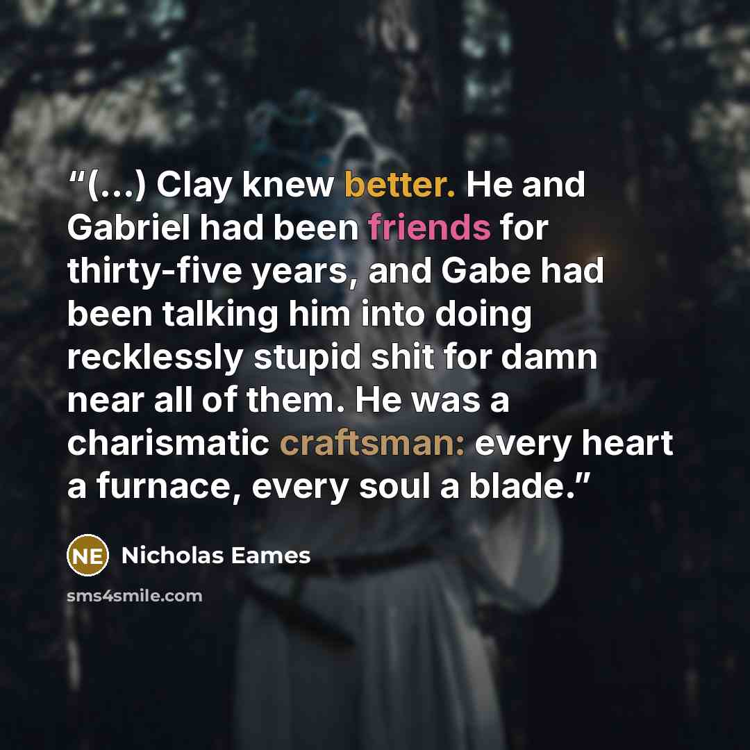 “(...) Clay knew better. He and Gabriel had been friends for thirty-five years, and Gabe had been talking him into doing recklessly stupid shit for damn near all of them. He was a charismatic craftsman: every heart a furnace, every soul a blade.” quote by Nicholas Eames