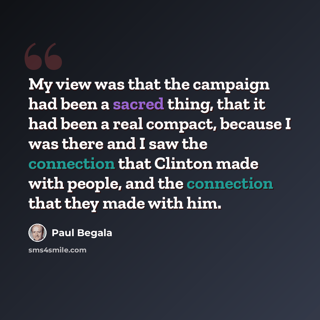 “My view was that the campaign had been a sacred thing, that it had been a real compact, because I was there and I saw the connection that Clinton made with people, and the connection that they made with him.” quote by Paul Begala
