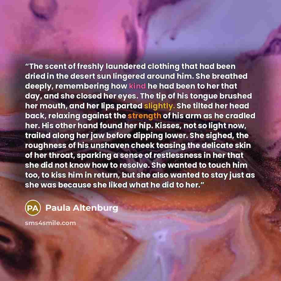 “The scent of freshly laundered clothing that had been dried in the desert sun lingered around him. She breathed deeply, remembering how kind he had been to her that day, and she closed her eyes. The tip of his tongue brushed her mouth, and her lips parted slightly. She tilted her head back…” quote by Paula Altenburg