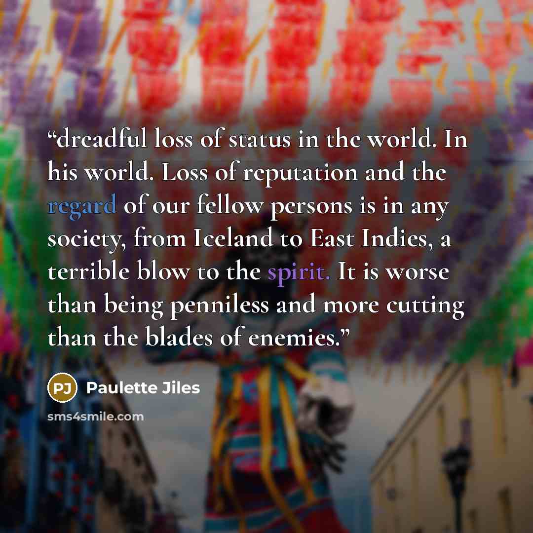 “dreadful loss of status in the world. In his world. Loss of reputation and the regard of our fellow persons is in any society, from Iceland to East Indies, a terrible blow to the spirit. It is worse than being penniless and more cutting than the blades of enemies.” quote by Paulette Jiles