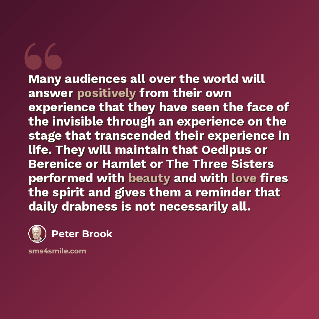 “Many audiences all over the world will answer positively from their own experience that they have seen the face of the invisible through an experience on the stage that transcended their experience in life. They will maintain that Oedipus or Berenice or Hamlet or The Three Sisters performed with…” quote by Peter Brook