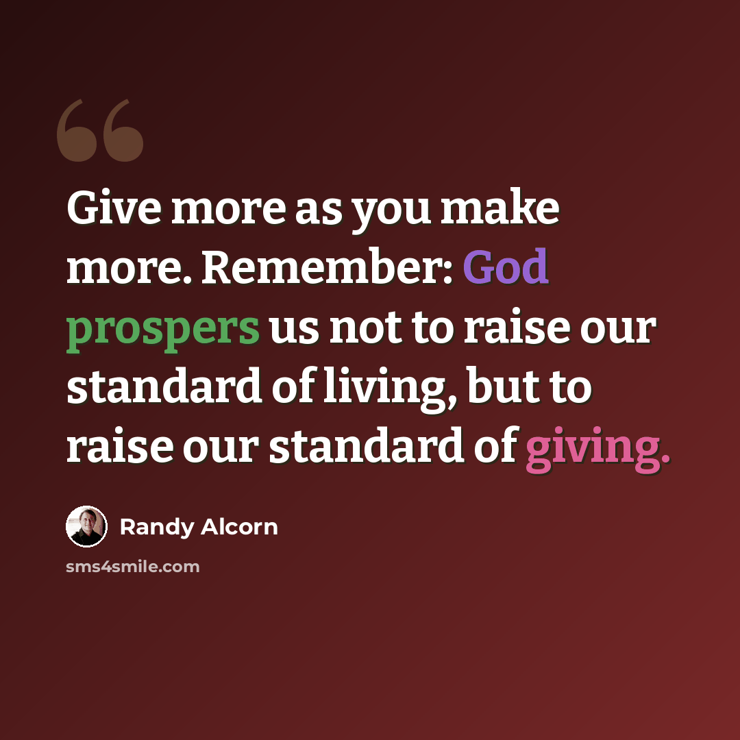 “Give more as you make more. Remember: God prospers us not to raise our standard of living, but to raise our standard of giving.” quote by Randy Alcorn