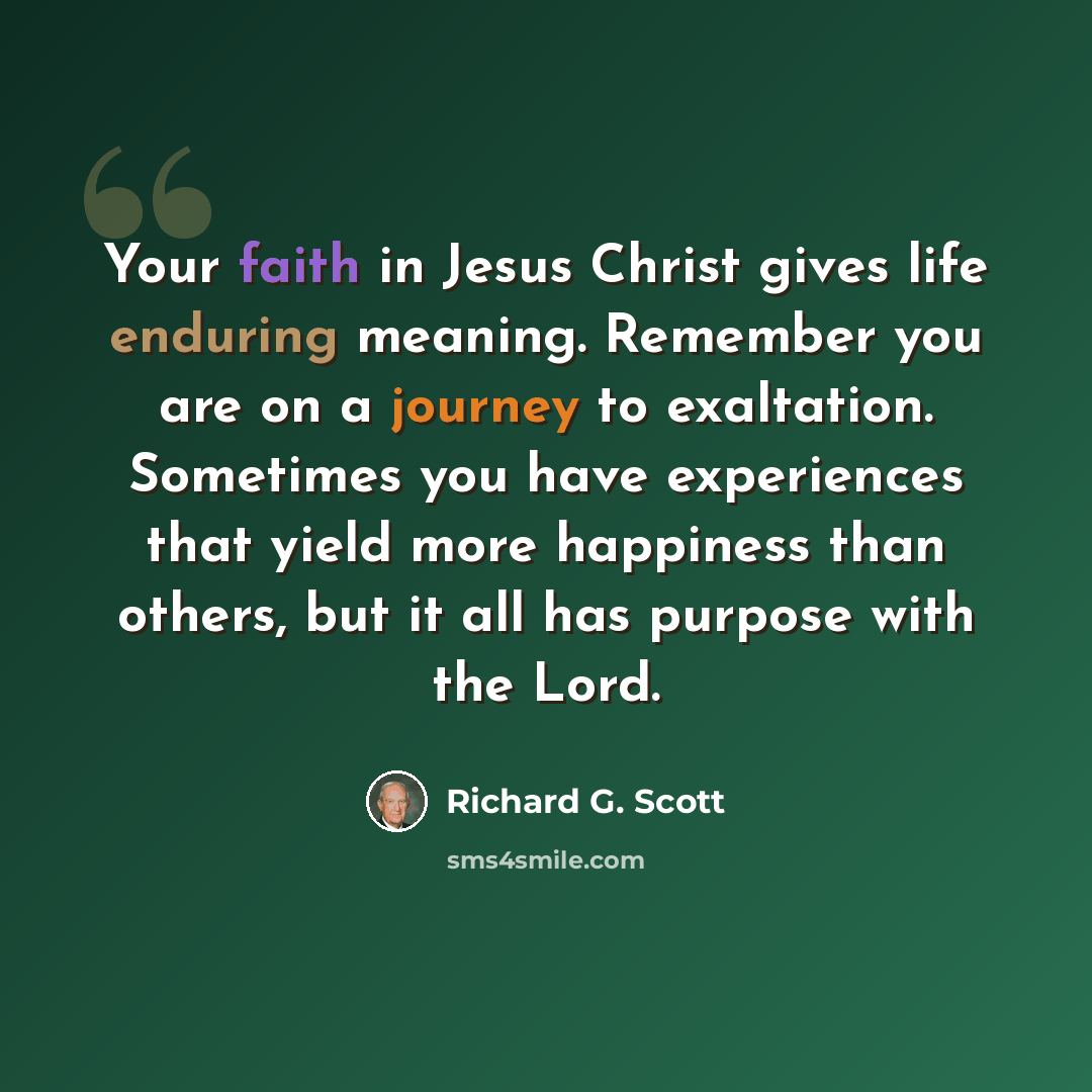 “Your faith in Jesus Christ gives life enduring meaning. Remember you are on a journey to exaltation. Sometimes you have experiences that yield more happiness than others, but it all has purpose with the Lord.” quote by Richard G. Scott