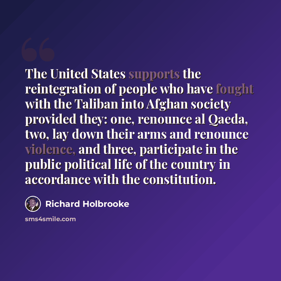 “The United States supports the reintegration of people who have fought with the Taliban into Afghan society provided they: one, renounce al Qaeda, two, lay down their arms and renounce violence, and three, participate in the public political life of the country in accordance with the constitution.” quote by Richard Holbrooke