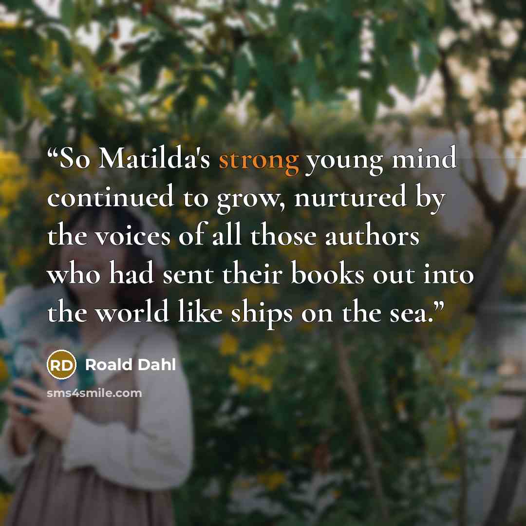 “So Matilda's strong young mind continued to grow, nurtured by the voices of all those authors who had sent their books out into the world like ships on the sea.” quote by Roald Dahl