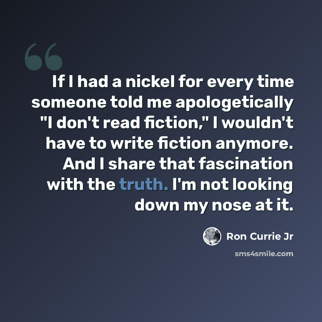 “If I had a nickel for every time someone told me apologetically "I don't read fiction," I wouldn't have to write fiction anymore. And I share that fascination with the truth. I'm not looking down my nose at it.” quote by Ron Currie Jr