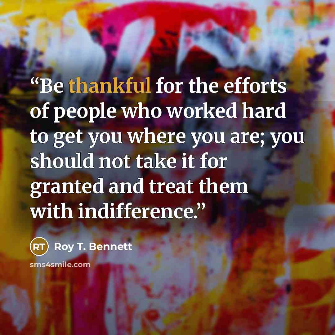 “Be thankful for the efforts of people who worked hard to get you where you are; you should not take it for granted and treat them with indifference.” quote by Roy T. Bennett
