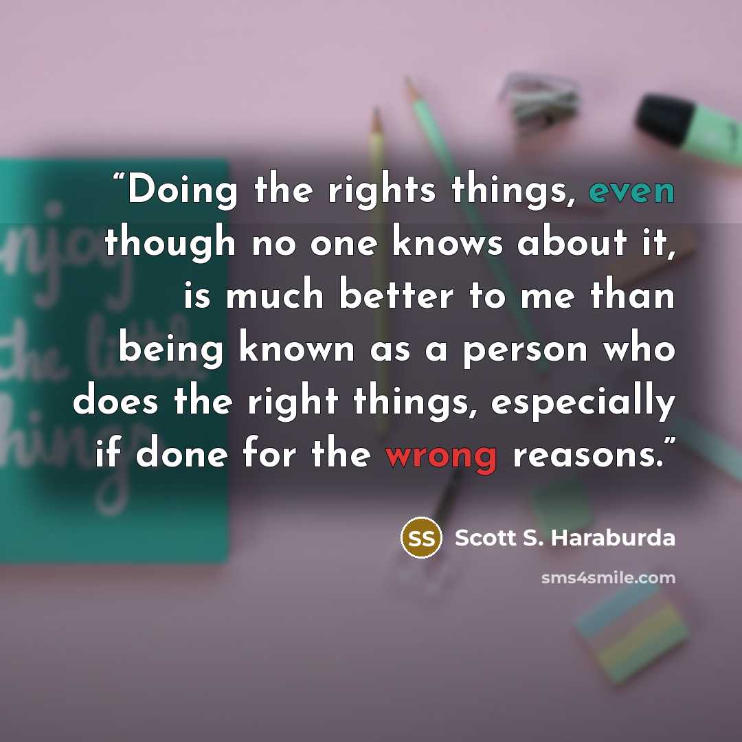 “Doing the rights things, even though no one knows about it, is much better to me than being known as a person who does the right things, especially if done for the wrong reasons.” quote by Scott S. Haraburda