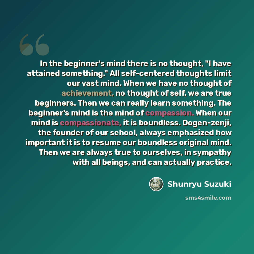 “In the beginner's mind there is no thought, "I have attained something." All self-centered thoughts limit our vast mind. When we have no thought of achievement, no thought of self, we are true beginners. Then we can really learn something. The beginner's mind is the mind of compassion. When our…” quote by Shunryu Suzuki