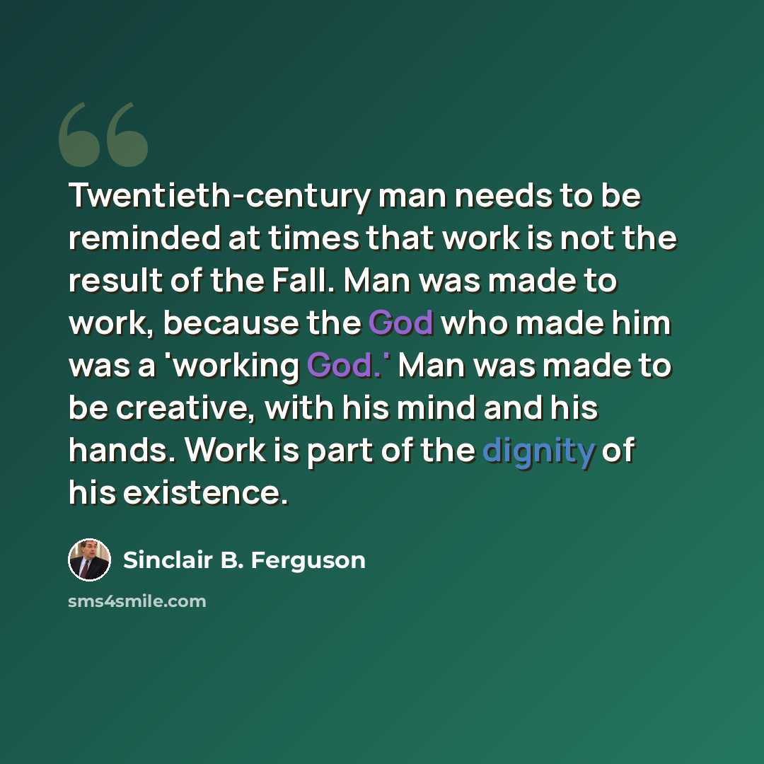 “Twentieth-century man needs to be reminded at times that work is not the result of the Fall. Man was made to work, because the God who made him was a 'working God.' Man was made to be creative, with his mind and his hands. Work is part of the dignity of his existence.” quote by Sinclair B. Ferguson